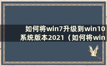 如何将win7升级到win10系统版本2021（如何将win7升级到win 10）